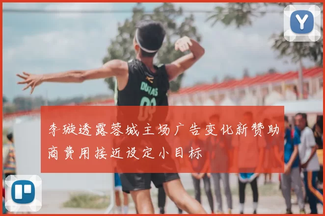 李璇透露蓉城主场广告变化新赞助商费用接近设定小目标