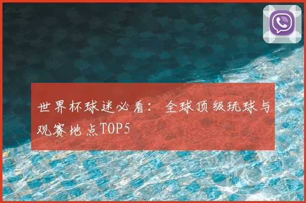 世界杯球迷必看：全球顶级玩球与观赛地点TOP5