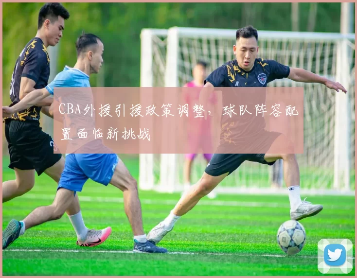 CBA外援引援政策调整，球队阵容配置面临新挑战