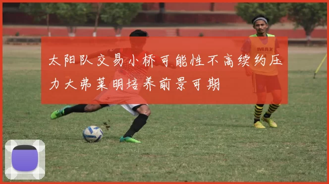 太阳队交易小桥可能性不高续约压力大弗莱明培养前景可期