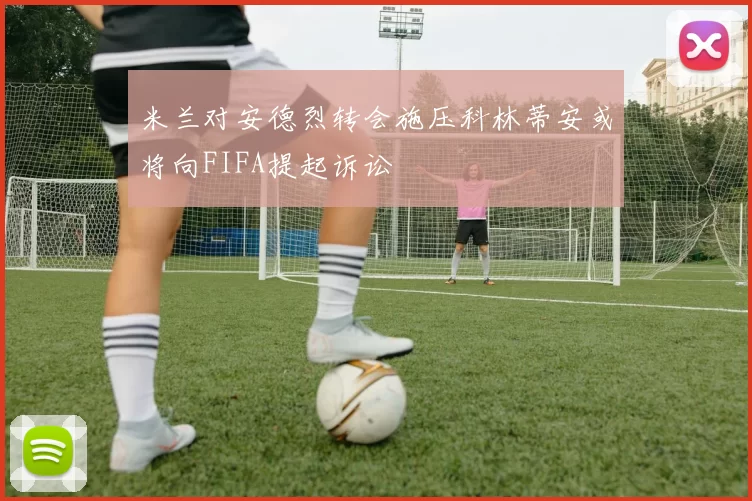 米兰对安德烈转会施压科林蒂安或将向FIFA提起诉讼